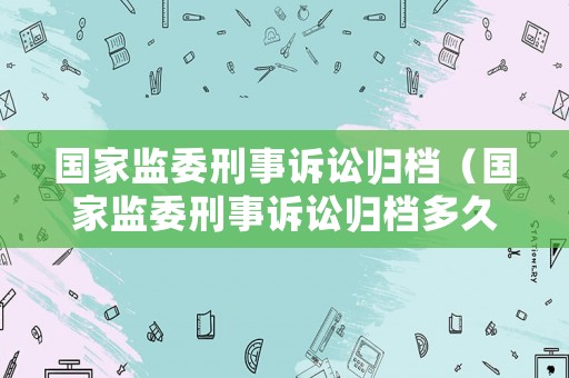 國(guó)家監(jiān)委刑事訴訟歸檔（國(guó)家監(jiān)委刑事訴訟歸檔多久）