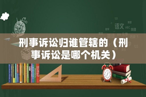 刑事訴訟歸誰(shuí)管轄的（刑事訴訟是哪個(gè)機(jī)關(guān)）