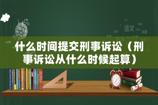 什么時間提交刑事訴訟（刑事訴訟從什么時候起算）