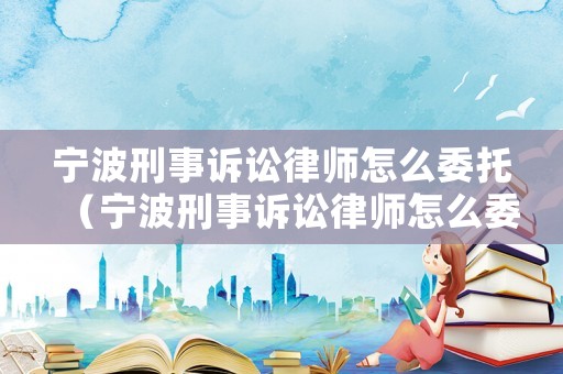 寧波刑事訴訟律師怎么委托（寧波刑事訴訟律師怎么委托律師的）