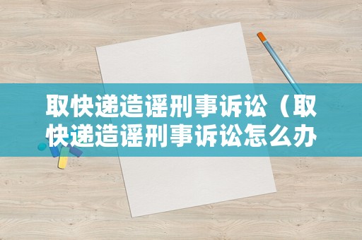 取快遞造謠刑事訴訟（取快遞造謠刑事訴訟怎么辦）