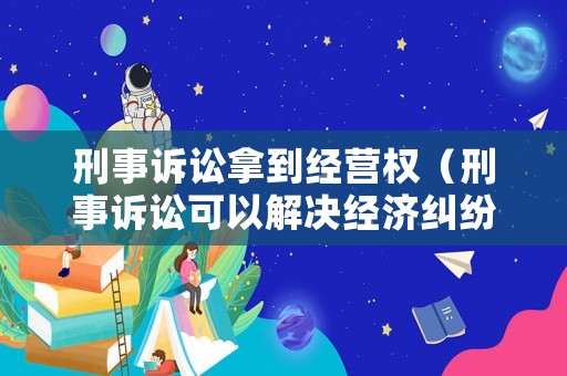 刑事訴訟拿到經營權（刑事訴訟可以解決經濟糾紛嗎）