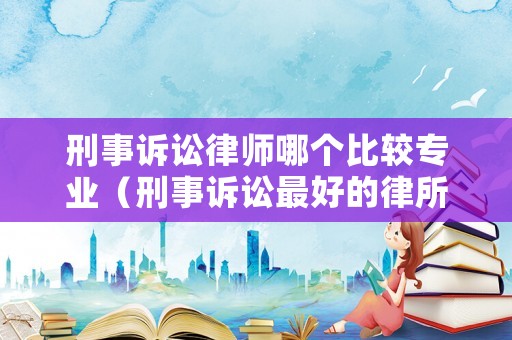 刑事訴訟律師哪個比較專業（刑事訴訟最好的律所）