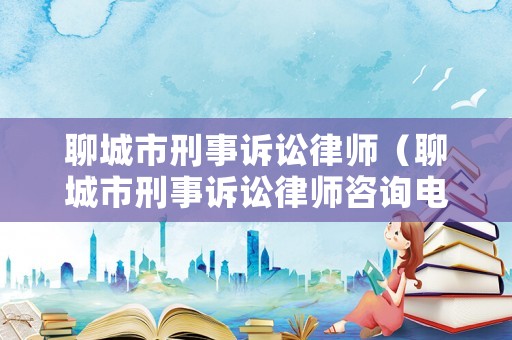 聊城市刑事訴訟律師（聊城市刑事訴訟律師咨詢電話）