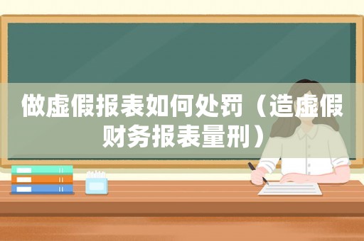 做虛假報表如何處罰（造虛假財務報表量刑）