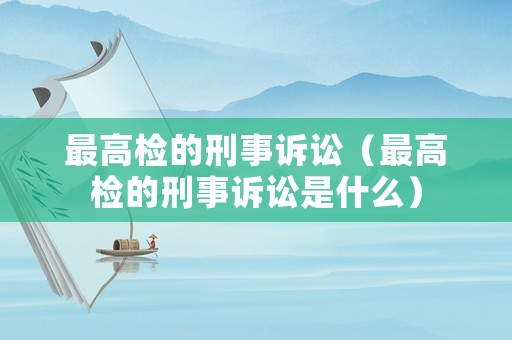 最高檢的刑事訴訟（最高檢的刑事訴訟是什么）