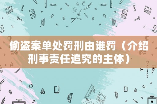 偷盜案單處罰刑由誰罰（介紹刑事責任追究的主體）