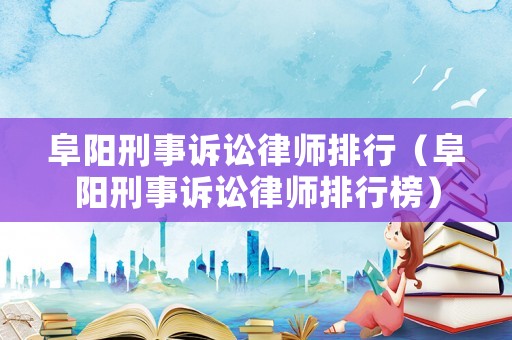 阜陽刑事訴訟律師排行（阜陽刑事訴訟律師排行榜）