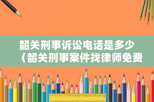 韶關刑事訴訟電話是多少（韶關刑事案件找律師免費咨詢）