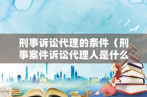 刑事訴訟代理的條件（刑事案件訴訟代理人是什么意思）