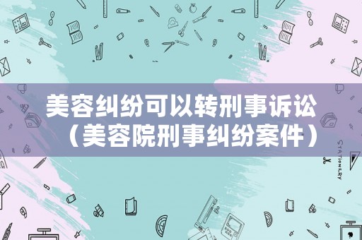 美容糾紛可以轉(zhuǎn)刑事訴訟（美容院刑事糾紛案件）