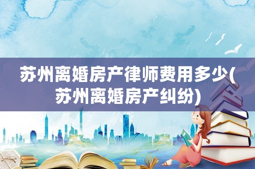 蘇州離婚房產(chǎn)律師費(fèi)用多少(蘇州離婚房產(chǎn)糾紛)