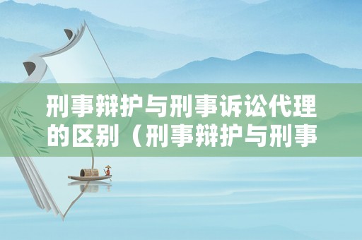 刑事辯護與刑事訴訟代理的區別（刑事辯護與刑事訴訟代理的區別是什么）