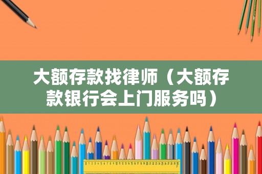 大額存款找律師（大額存款銀行會上門服務嗎）