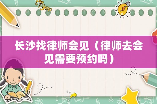 長沙找律師會(huì)見（律師去會(huì)見需要預(yù)約嗎）