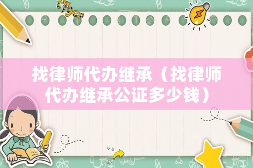 找律師代辦繼承（找律師代辦繼承公證多少錢）