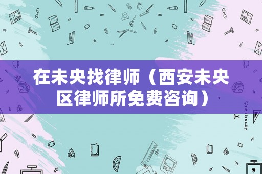 在未央找律師（西安未央區律師所免費咨詢）