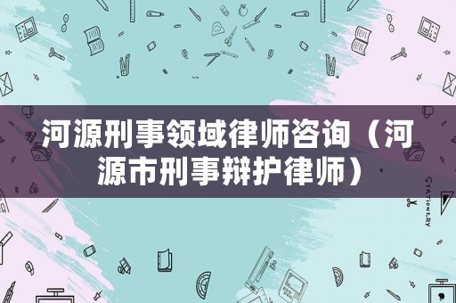 河源刑事領域律師咨詢（河源市刑事辯護律師）