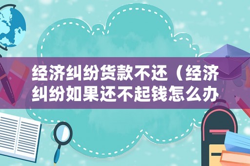 經濟糾紛貨款不還（經濟糾紛如果還不起錢怎么辦）