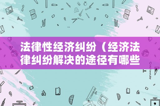 法律性經(jīng)濟糾紛（經(jīng)濟法律糾紛解決的途徑有哪些?）