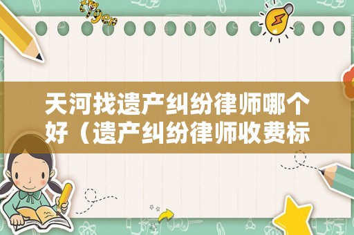 天河找遺產(chǎn)糾紛律師哪個(gè)好（遺產(chǎn)糾紛律師收費(fèi)標(biāo)準(zhǔn)）
