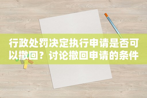 行政處罰決定執行申請是否可以撤回？討論撤回申請的條件與方法