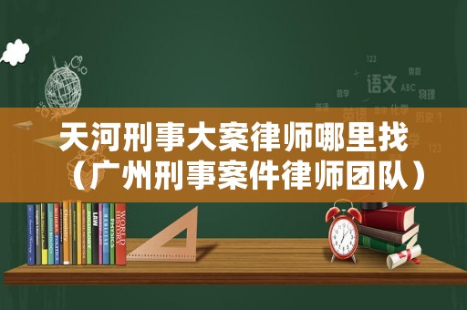 天河刑事大案律師哪里找（廣州刑事案件律師團隊）