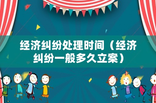 經濟糾紛處理時間（經濟糾紛一般多久立案）