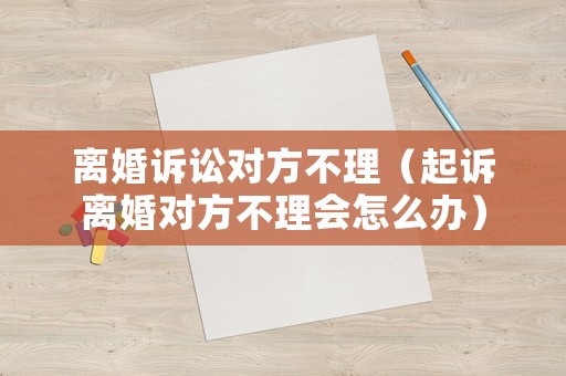 離婚訴訟對方不理（起訴離婚對方不理會怎么辦）