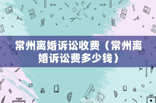 常州離婚訴訟收費（常州離婚訴訟費多少錢）