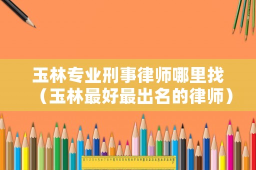 玉林專業刑事律師哪里找（玉林最好最出名的律師）