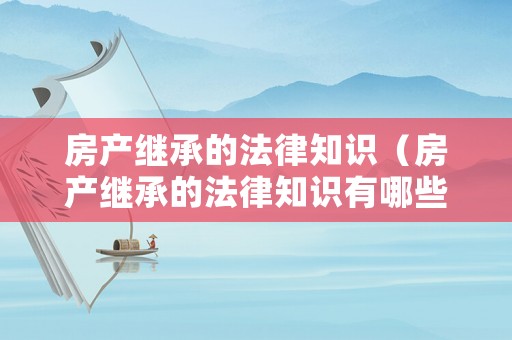 房產繼承的法律知識（房產繼承的法律知識有哪些）