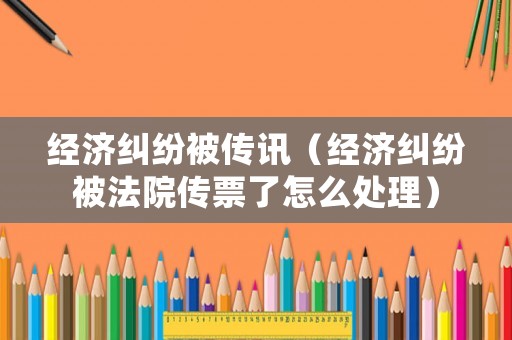 經濟糾紛被傳訊（經濟糾紛被法院傳票了怎么處理）