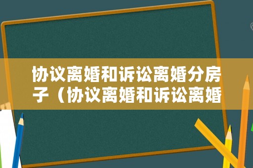 協議離婚和訴訟離婚分房子（協議離婚和訴訟離婚的利弊）