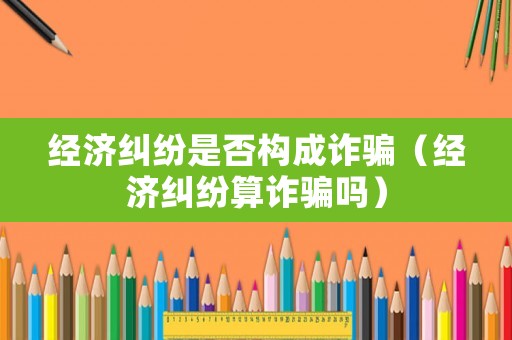 經濟糾紛是否構成詐騙（經濟糾紛算詐騙嗎）