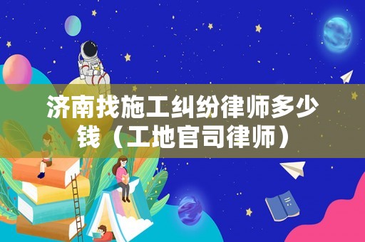 濟南找施工糾紛律師多少錢（工地官司律師）