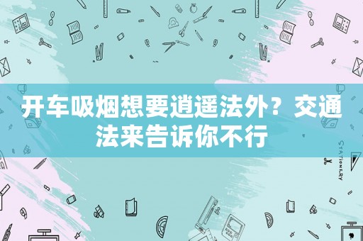 開車吸煙想要逍遙法外？交通法來告訴你不行