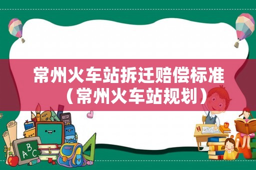 常州火車站拆遷賠償標準（常州火車站規劃）