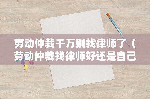 勞動仲裁千萬別找律師了（勞動仲裁找律師好還是自己去好）