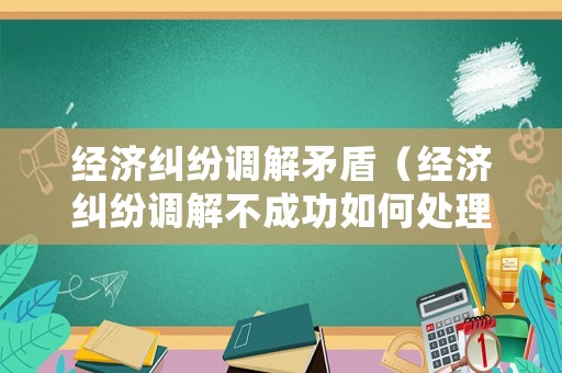 經濟糾紛調解矛盾（經濟糾紛調解不成功如何處理）