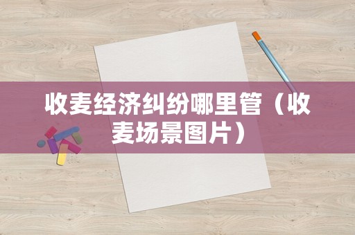 收麥經濟糾紛哪里管（收麥場景圖片）