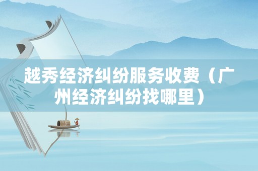 越秀經濟糾紛服務收費（廣州經濟糾紛找哪里）