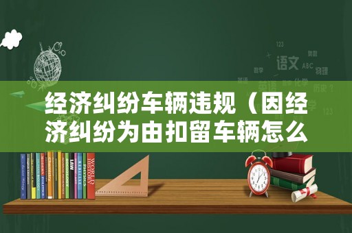 經(jīng)濟(jì)糾紛車輛違規(guī)（因經(jīng)濟(jì)糾紛為由扣留車輛怎么辦）