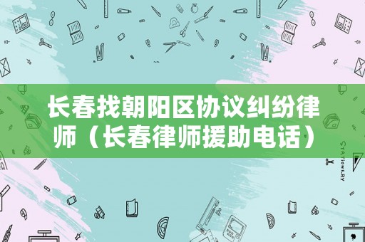 長春找朝陽區(qū)協(xié)議糾紛律師（長春律師援助電話）