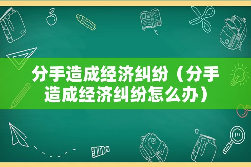 分手造成經濟糾紛（分手造成經濟糾紛怎么辦）