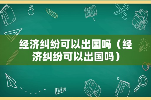 經(jīng)濟(jì)糾紛可以出國嗎（經(jīng)濟(jì)糾紛可以出國嗎）