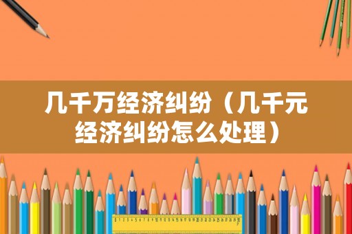 幾千萬經濟糾紛（幾千元經濟糾紛怎么處理）