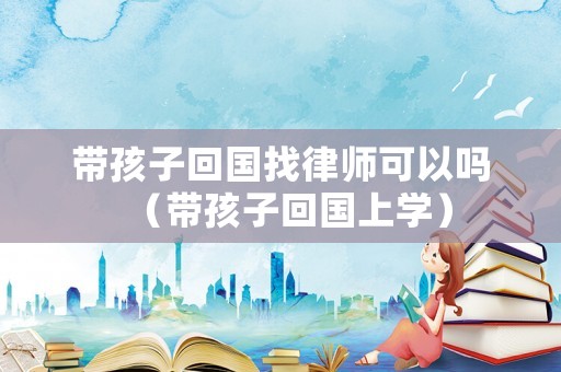帶孩子回國找律師可以嗎（帶孩子回國上學）