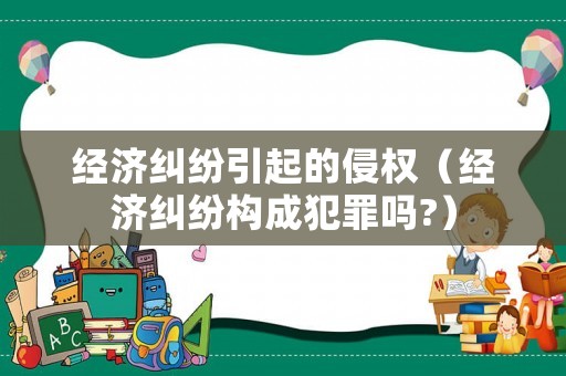 經(jīng)濟糾紛引起的侵權(quán)（經(jīng)濟糾紛構(gòu)成犯罪嗎?）