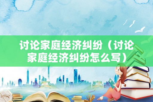 討論家庭經(jīng)濟(jì)糾紛（討論家庭經(jīng)濟(jì)糾紛怎么寫）